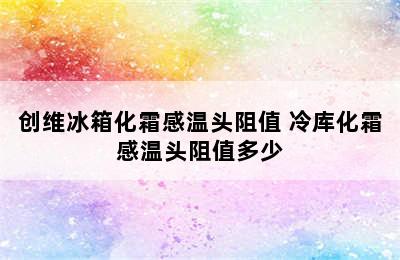 创维冰箱化霜感温头阻值 冷库化霜感温头阻值多少